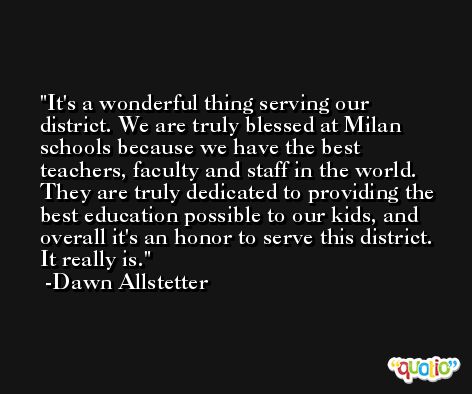 It's a wonderful thing serving our district. We are truly blessed at Milan schools because we have the best teachers, faculty and staff in the world. They are truly dedicated to providing the best education possible to our kids, and overall it's an honor to serve this district. It really is. -Dawn Allstetter