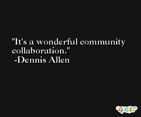 It's a wonderful community collaboration. -Dennis Allen