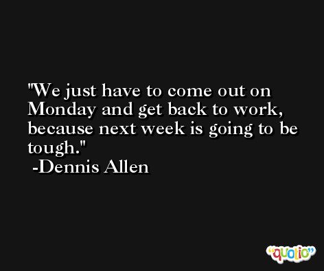 We just have to come out on Monday and get back to work, because next week is going to be tough. -Dennis Allen