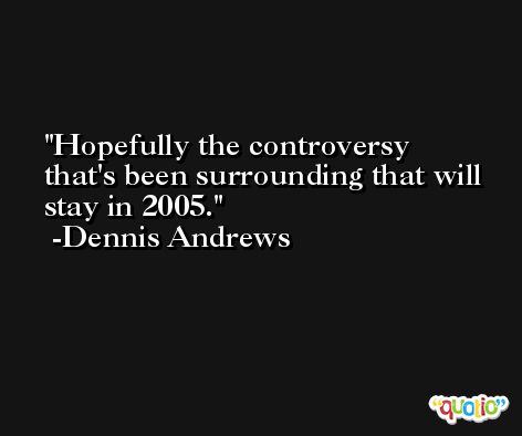 Hopefully the controversy that's been surrounding that will stay in 2005. -Dennis Andrews