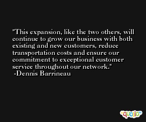 This expansion, like the two others, will continue to grow our business with both existing and new customers, reduce transportation costs and ensure our commitment to exceptional customer service throughout our network. -Dennis Barrineau