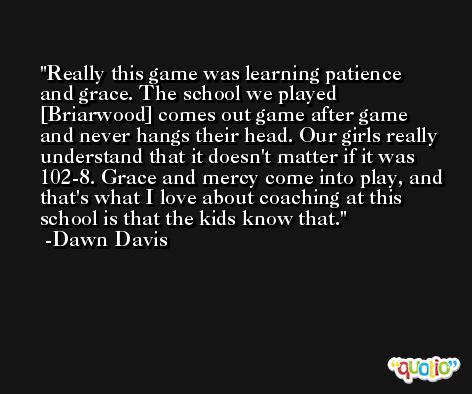 Really this game was learning patience and grace. The school we played [Briarwood] comes out game after game and never hangs their head. Our girls really understand that it doesn't matter if it was 102-8. Grace and mercy come into play, and that's what I love about coaching at this school is that the kids know that. -Dawn Davis