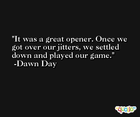 It was a great opener. Once we got over our jitters, we settled down and played our game. -Dawn Day