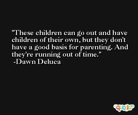 These children can go out and have children of their own, but they don't have a good basis for parenting. And they're running out of time. -Dawn Deluca