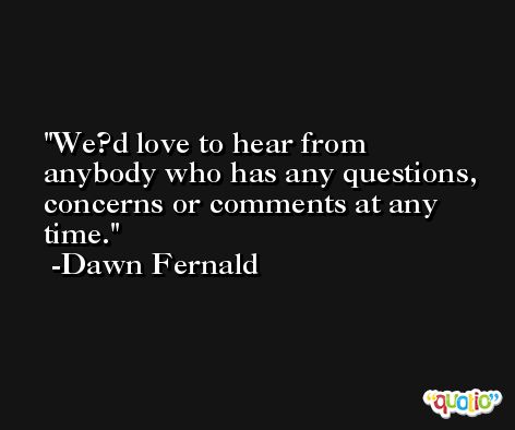 We?d love to hear from anybody who has any questions, concerns or comments at any time. -Dawn Fernald