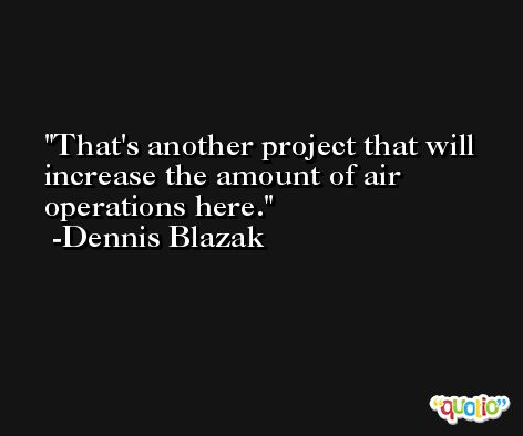 That's another project that will increase the amount of air operations here. -Dennis Blazak