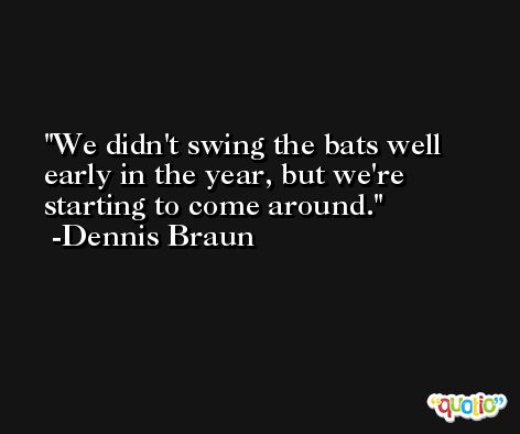 We didn't swing the bats well early in the year, but we're starting to come around. -Dennis Braun