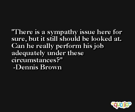 There is a sympathy issue here for sure, but it still should be looked at. Can he really perform his job adequately under these circumstances? -Dennis Brown