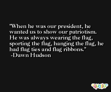 When he was our president, he wanted us to show our patriotism. He was always wearing the flag, sporting the flag, hanging the flag, he had flag ties and flag ribbons. -Dawn Hudson