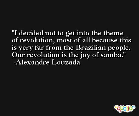 I decided not to get into the theme of revolution, most of all because this is very far from the Brazilian people. Our revolution is the joy of samba. -Alexandre Louzada