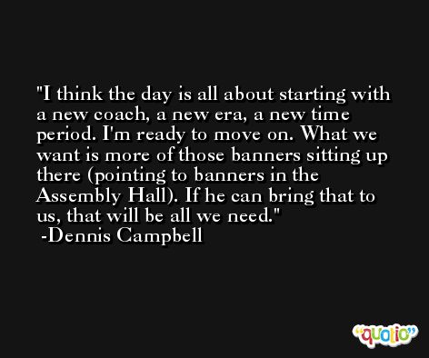 I think the day is all about starting with a new coach, a new era, a new time period. I'm ready to move on. What we want is more of those banners sitting up there (pointing to banners in the Assembly Hall). If he can bring that to us, that will be all we need. -Dennis Campbell