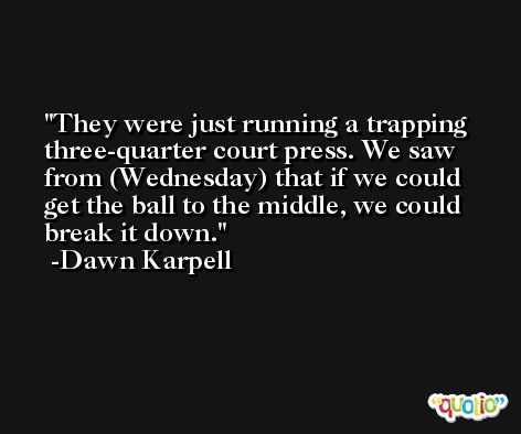 They were just running a trapping three-quarter court press. We saw from (Wednesday) that if we could get the ball to the middle, we could break it down. -Dawn Karpell