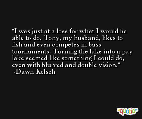 I was just at a loss for what I would be able to do. Tony, my husband, likes to fish and even competes in bass tournaments. Turning the lake into a pay lake seemed like something I could do, even with blurred and double vision. -Dawn Kelsch