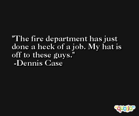 The fire department has just done a heck of a job. My hat is off to these guys. -Dennis Case