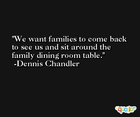 We want families to come back to see us and sit around the family dining room table. -Dennis Chandler