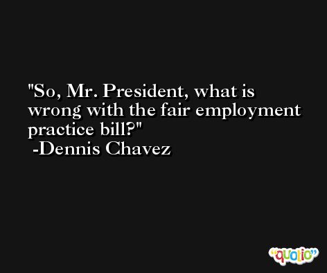 So, Mr. President, what is wrong with the fair employment practice bill? -Dennis Chavez
