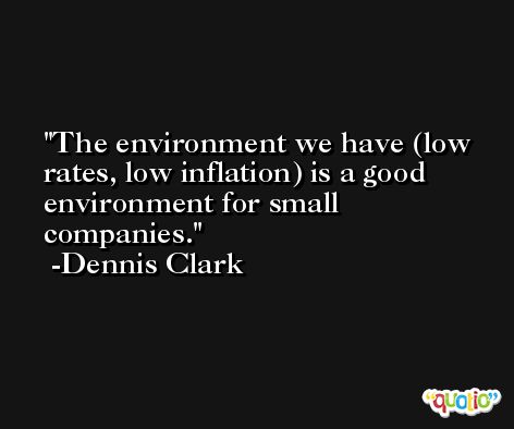 The environment we have (low rates, low inflation) is a good environment for small companies. -Dennis Clark