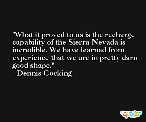 What it proved to us is the recharge capability of the Sierra Nevada is incredible. We have learned from experience that we are in pretty darn good shape. -Dennis Cocking