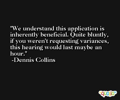 We understand this application is inherently beneficial. Quite bluntly, if you weren't requesting variances, this hearing would last maybe an hour. -Dennis Collins