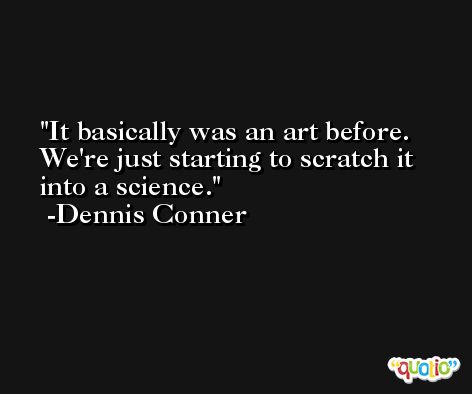 It basically was an art before. We're just starting to scratch it into a science. -Dennis Conner
