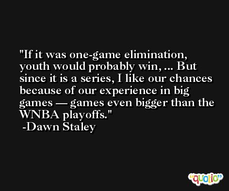 If it was one-game elimination, youth would probably win, ... But since it is a series, I like our chances because of our experience in big games — games even bigger than the WNBA playoffs. -Dawn Staley