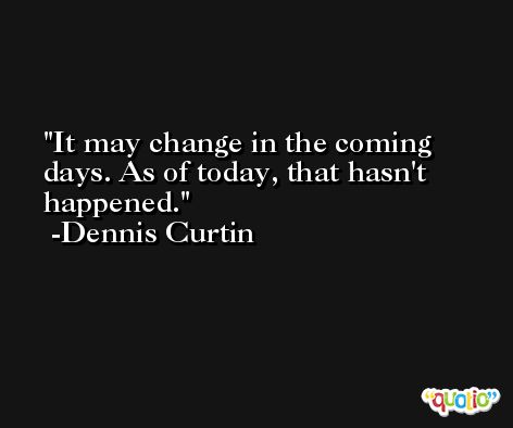 It may change in the coming days. As of today, that hasn't happened. -Dennis Curtin