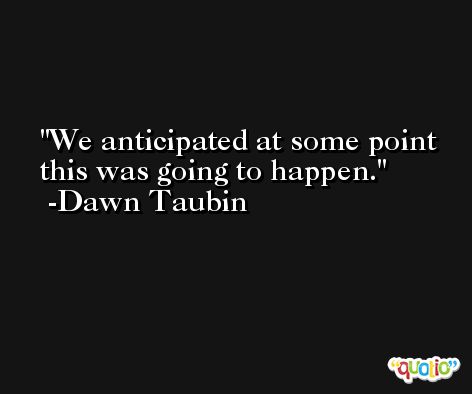 We anticipated at some point this was going to happen. -Dawn Taubin