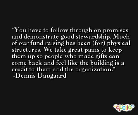 You have to follow through on promises and demonstrate good stewardship. Much of our fund raising has been (for) physical structures. We take great pains to keep them up so people who made gifts can come back and feel like the building is a credit to them and the organization. -Dennis Daugaard