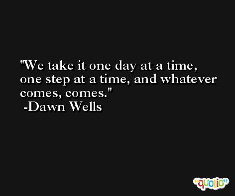 We take it one day at a time, one step at a time, and whatever comes, comes. -Dawn Wells