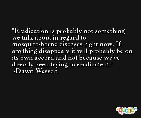 Eradication is probably not something we talk about in regard to mosquito-borne diseases right now. If anything disappears it will probably be on its own accord and not because we've directly been trying to eradicate it. -Dawn Wesson