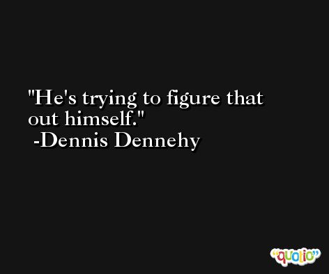 He's trying to figure that out himself. -Dennis Dennehy