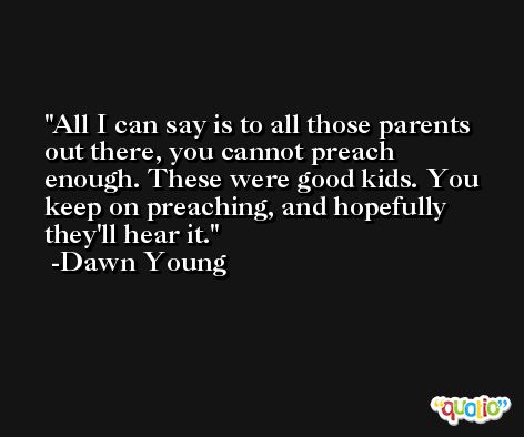 All I can say is to all those parents out there, you cannot preach enough. These were good kids. You keep on preaching, and hopefully they'll hear it. -Dawn Young