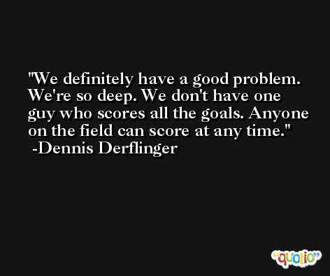 We definitely have a good problem. We're so deep. We don't have one guy who scores all the goals. Anyone on the field can score at any time. -Dennis Derflinger