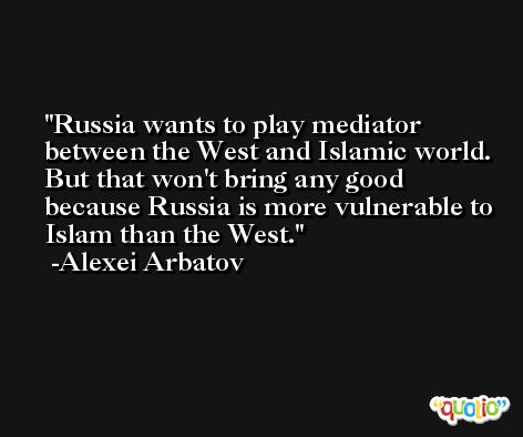 Russia wants to play mediator between the West and Islamic world. But that won't bring any good because Russia is more vulnerable to Islam than the West. -Alexei Arbatov