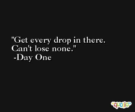 Get every drop in there. Can't lose none. -Day One