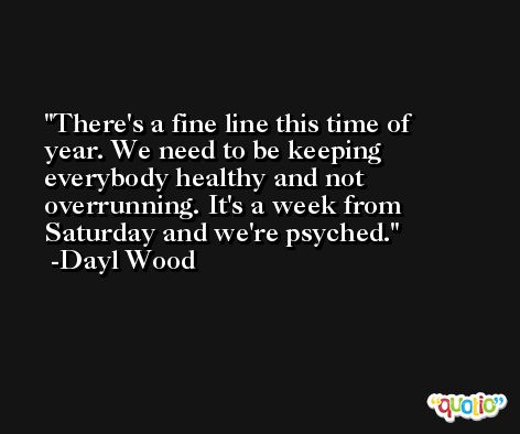 There's a fine line this time of year. We need to be keeping everybody healthy and not overrunning. It's a week from Saturday and we're psyched. -Dayl Wood