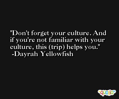 Don't forget your culture. And if you're not familiar with your culture, this (trip) helps you. -Dayrah Yellowfish