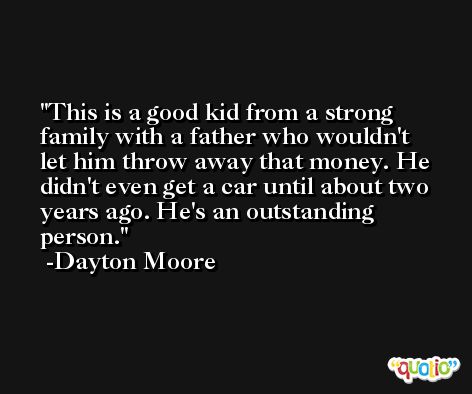 This is a good kid from a strong family with a father who wouldn't let him throw away that money. He didn't even get a car until about two years ago. He's an outstanding person. -Dayton Moore