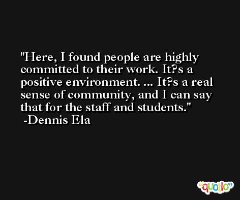 Here, I found people are highly committed to their work. It?s a positive environment. ... It?s a real sense of community, and I can say that for the staff and students. -Dennis Ela