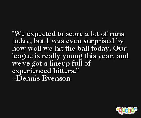 We expected to score a lot of runs today, but I was even surprised by how well we hit the ball today. Our league is really young this year, and we've got a lineup full of experienced hitters. -Dennis Evenson