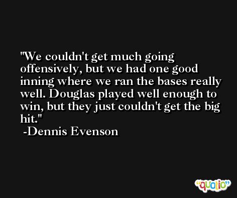 We couldn't get much going offensively, but we had one good inning where we ran the bases really well. Douglas played well enough to win, but they just couldn't get the big hit. -Dennis Evenson