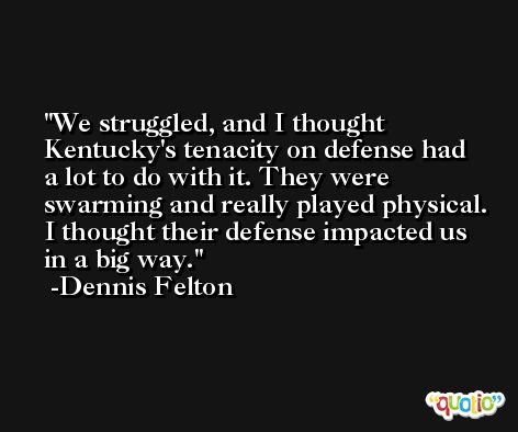We struggled, and I thought Kentucky's tenacity on defense had a lot to do with it. They were swarming and really played physical. I thought their defense impacted us in a big way. -Dennis Felton