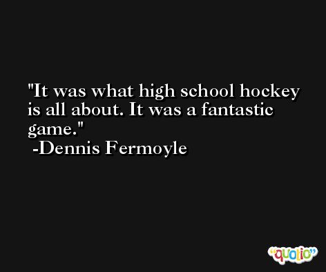 It was what high school hockey is all about. It was a fantastic game. -Dennis Fermoyle