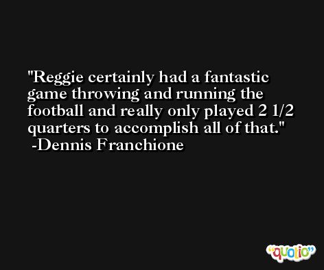 Reggie certainly had a fantastic game throwing and running the football and really only played 2 1/2 quarters to accomplish all of that. -Dennis Franchione