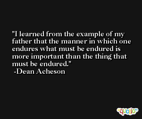 I learned from the example of my father that the manner in which one endures what must be endured is more important than the thing that must be endured. -Dean Acheson