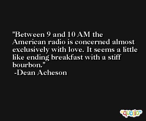 Between 9 and 10 AM the American radio is concerned almost exclusively with love. It seems a little like ending breakfast with a stiff bourbon. -Dean Acheson