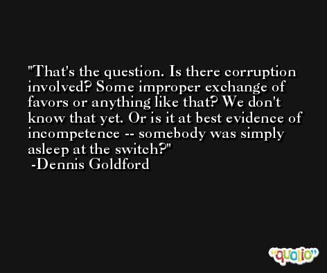 That's the question. Is there corruption involved? Some improper exchange of favors or anything like that? We don't know that yet. Or is it at best evidence of incompetence -- somebody was simply asleep at the switch? -Dennis Goldford