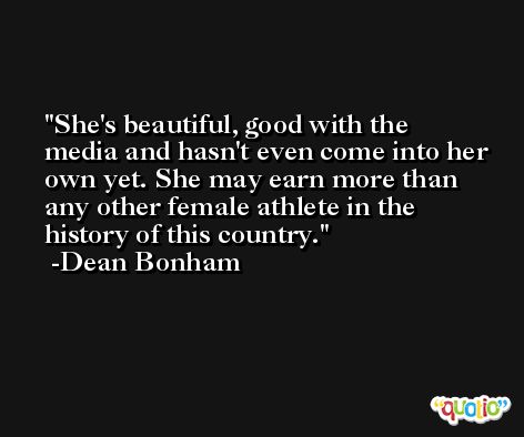 She's beautiful, good with the media and hasn't even come into her own yet. She may earn more than any other female athlete in the history of this country. -Dean Bonham