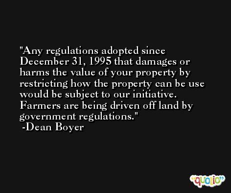 Any regulations adopted since December 31, 1995 that damages or harms the value of your property by restricting how the property can be use would be subject to our initiative. Farmers are being driven off land by government regulations. -Dean Boyer