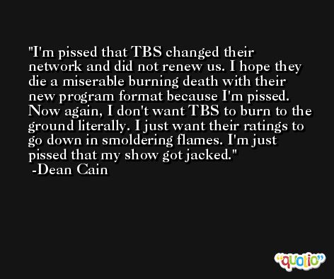 I'm pissed that TBS changed their network and did not renew us. I hope they die a miserable burning death with their new program format because I'm pissed. Now again, I don't want TBS to burn to the ground literally. I just want their ratings to go down in smoldering flames. I'm just pissed that my show got jacked. -Dean Cain